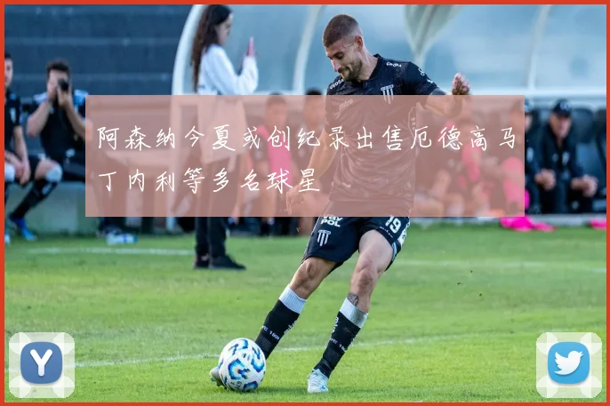 阿森纳今夏或创纪录出售厄德高马丁内利等多名球星