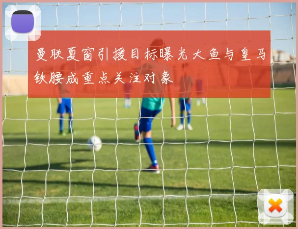 曼联夏窗引援目标曝光大鱼与皇马铁腰成重点关注对象