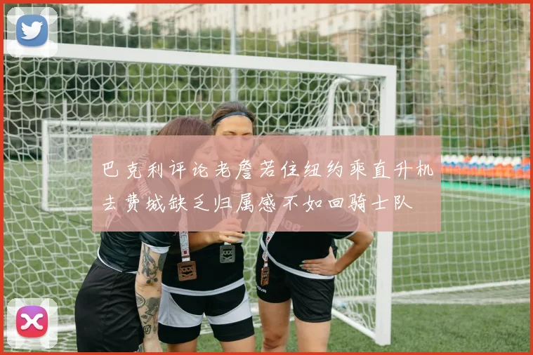 巴克利评论老詹若住纽约乘直升机去费城缺乏归属感不如回骑士队