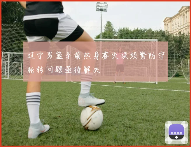 辽宁男篮季前热身赛失误频繁防守轮转问题亟待解决