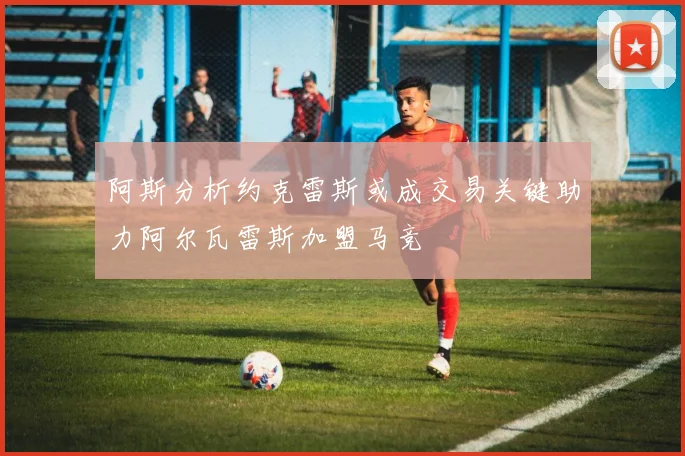 阿斯分析约克雷斯或成交易关键助力阿尔瓦雷斯加盟马竞