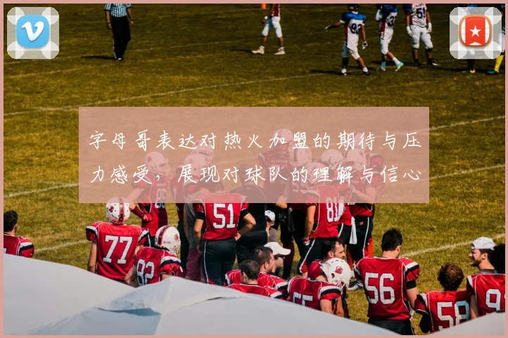 字母哥表达对热火加盟的期待与压力感受，展现对球队的理解与信心