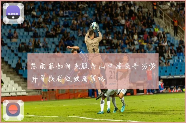 陈雨菲如何克服与山口茜交手劣势并寻找有效破局策略